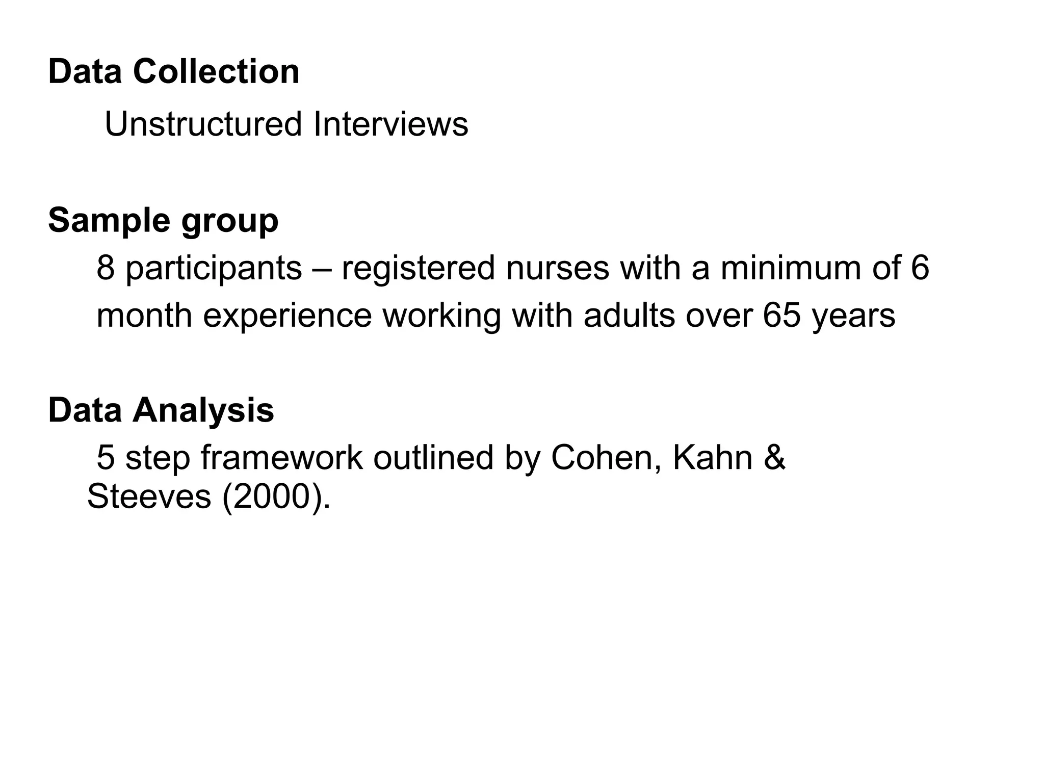 Data Collection
Unstructured Interviews
Sample group
8 participants – registered nurses with a minimum of 6
month experience working with adults over 65 years
Data Analysis
5 step framework outlined by Cohen, Kahn &
Steeves (2000).

 