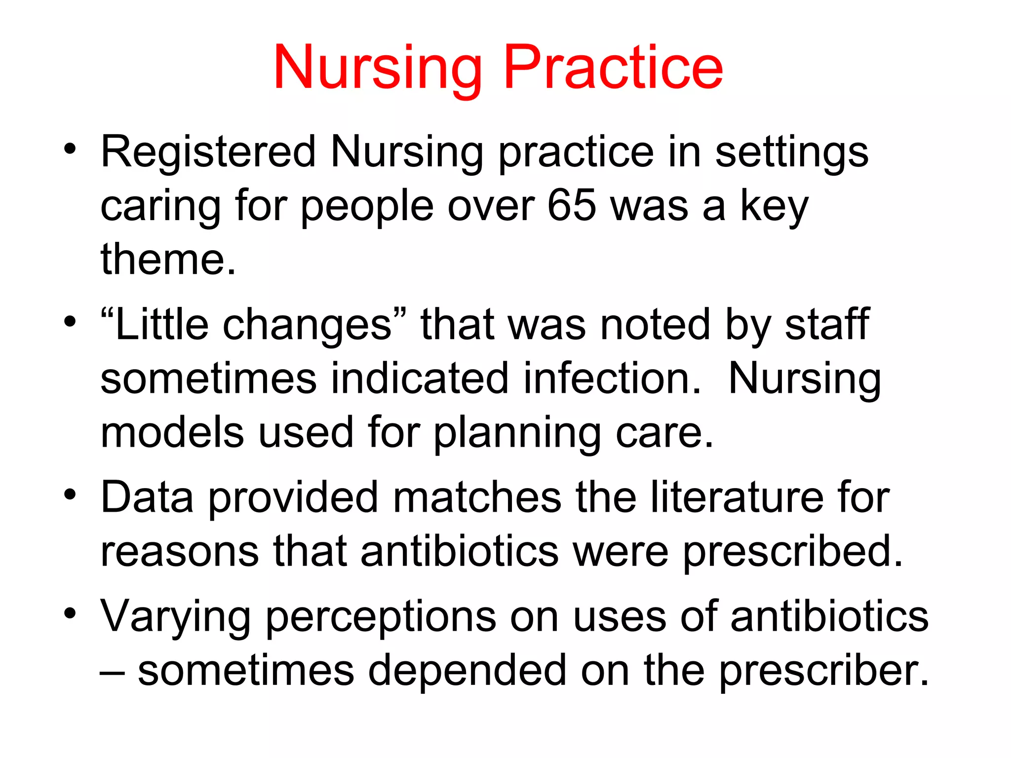 Nursing Practice
• Registered Nursing practice in settings
caring for people over 65 was a key
theme.
• “Little changes” that was noted by staff
sometimes indicated infection. Nursing
models used for planning care.
• Data provided matches the literature for
reasons that antibiotics were prescribed.
• Varying perceptions on uses of antibiotics
– sometimes depended on the prescriber.

 