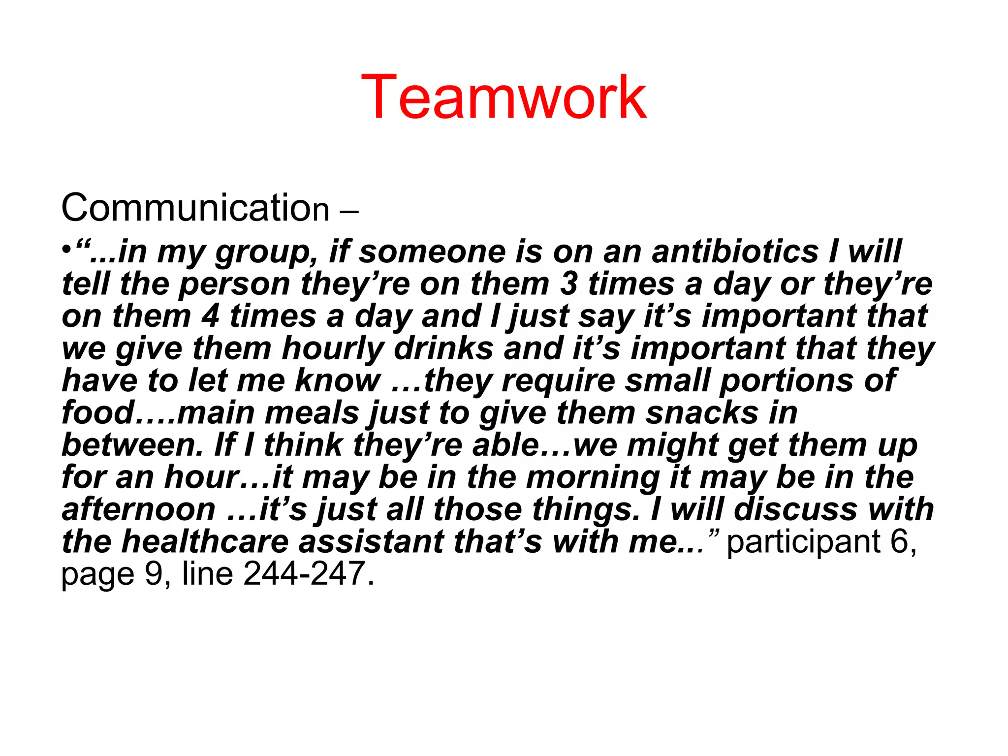 Teamwork
Communication –
•“...in my group, if someone is on an antibiotics I will
tell the person they’re on them 3 times a day or they’re
on them 4 times a day and I just say it’s important that
we give them hourly drinks and it’s important that they
have to let me know …they require small portions of
food….main meals just to give them snacks in
between. If I think they’re able…we might get them up
for an hour…it may be in the morning it may be in the
afternoon …it’s just all those things. I will discuss with
the healthcare assistant that’s with me...” participant 6,
page 9, line 244-247.

 
