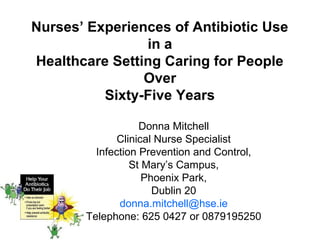 Nurses’ Experiences of Antibiotic Use
in a
Healthcare Setting Caring for People
Over
Sixty-Five Years
Donna Mitchell
Clinical Nurse Specialist
Infection Prevention and Control,
St Mary’s Campus,
Phoenix Park,
Dublin 20
donna.mitchell@hse.ie
Telephone: 625 0427 or 0879195250

 