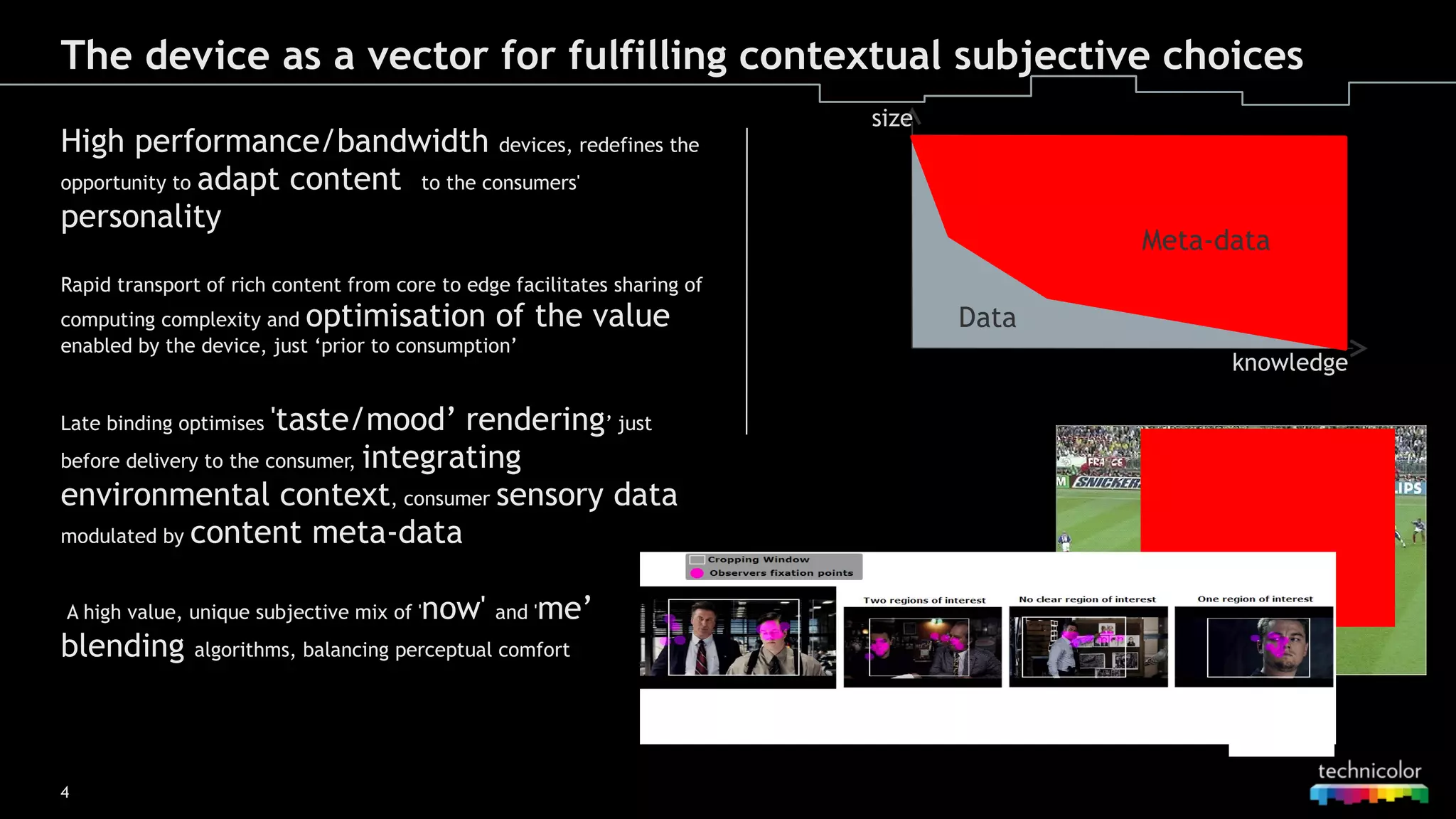The device as a vector for fulfilling contextual subjective choices High performance/bandwidth  devices, redefines the opportunity to  adapt content  to the consumers'  personality Rapid transport of rich content from core to edge facilitates sharing of computing complexity and  optimisation of the value  enabled by the device, just ‘prior to consumption’ Late binding optimises  'taste/mood’ rendering ’ just before delivery to the consumer,  integrating environmental context , consumer  sensory data  modulated by  content meta-data A high value, unique subjective mix of ' now'  and ' me’ blending  algorithms, balancing perceptual comfort size D Data Meta-data knowledge 