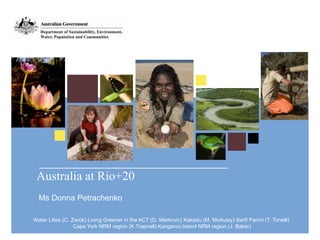 Australia at Rio+20
  Ms Donna Petrachenko

Water Lilies (C. Zwick) Living Greener in the ACT (D. Markovic) Kakadu (M. McAulay) Swift Parrot (T. Tonelli)
                  Cape York NRM region (K.Trapnell) Kangaroo Island NRM region (J. Baker)
 