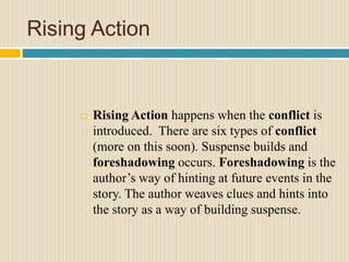 Rising Action
 Rising Action happens when the conflict is
introduced. There are six types of conflict
(more on this soon). Suspense builds and
foreshadowing occurs. Foreshadowing is the
author’s way of hinting at future events in the
story. The author weaves clues and hints into
the story as a way of building suspense.
 