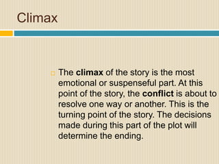 Climax
 The climax of the story is the most
emotional or suspenseful part. At this
point of the story, the conflict is about to
resolve one way or another. This is the
turning point of the story. The decisions
made during this part of the plot will
determine the ending.
 