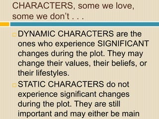 CHARACTERS, some we love,
some we don’t . . .
 DYNAMIC CHARACTERS are the
ones who experience SIGNIFICANT
changes during the plot. They may
change their values, their beliefs, or
their lifestyles.
 STATIC CHARACTERS do not
experience significant changes
during the plot. They are still
important and may either be main
 
