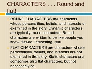 CHARACTERS . . . Round and
flat!
 ROUND CHARACTERS are characters
whose personalities, beliefs, and interests or
examined in the story. Dynamic characters
are typically round characters. Round
characters are written to be like people you
know: flawed, interesting, real.
 FLAT CHARACTERS are characters whose
personalities, beliefs, and interests are not
examined in the story. Static characters are
sometimes also flat characters, but not
necessarily so.
 