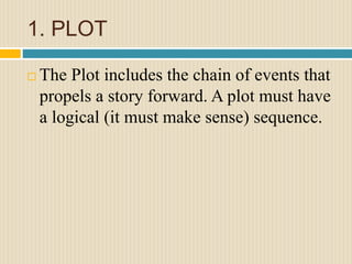 1. PLOT
 The Plot includes the chain of events that
propels a story forward. A plot must have
a logical (it must make sense) sequence.
 