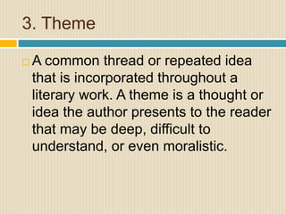 3. Theme
 A common thread or repeated idea
that is incorporated throughout a
literary work. A theme is a thought or
idea the author presents to the reader
that may be deep, difficult to
understand, or even moralistic.
 