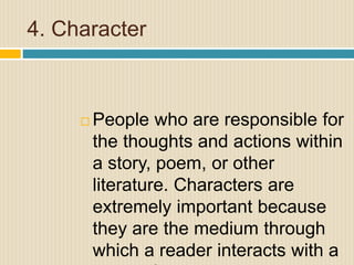 4. Character
 People who are responsible for
the thoughts and actions within
a story, poem, or other
literature. Characters are
extremely important because
they are the medium through
which a reader interacts with a
 