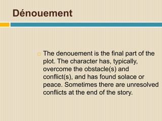 Dénouement
 The denouement is the final part of the
plot. The character has, typically,
overcome the obstacle(s) and
conflict(s), and has found solace or
peace. Sometimes there are unresolved
conflicts at the end of the story.
 