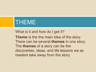 What is it and how do I get it?
Theme is the the main idea of the story.
There can be several themes in one story.
The themes of a story can be the
discoveries, ideas, and life lessons we as
readers take away from the story.
THEME
 