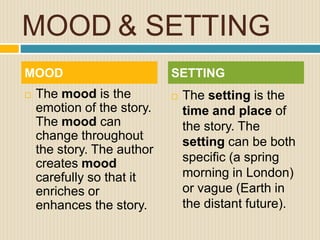 MOOD & SETTING
 The mood is the
emotion of the story.
The mood can
change throughout
the story. The author
creates mood
carefully so that it
enriches or
enhances the story.
 The setting is the
time and place of
the story. The
setting can be both
specific (a spring
morning in London)
or vague (Earth in
the distant future).
MOOD SETTING
 