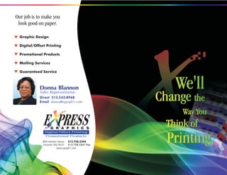 Our job is to make you
 look good on paper.

  Graphic Design

  Digital/Offset Printing

  Promotional Products

  Mailing Services

  Guaranteed Service



             Donna Blannon
             Sales Representative
                                                              We'll
             Direct 513.543.8968
             Email donna@xgraph1.com
                                                          Change the
                                                                Way You
               E PRESS
                     G R A P H I C S
                                                            Think of
                                                            Printing.
               Digital/Offset Printing
               Promotional Products
              9695 Hamilton Avenue     513.728.3344
              Cincinnati, Ohio 45231   513.728.3341 Fax
                           www.xgraph1.com
 