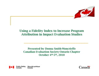 Using a Fidelity Index to Increase Program
 Attribution in Impact Evaluation Studies



     Presented by Donna Smith-Moncrieffe
  Canadian Evaluation Society-Ontario Chapter
             October 4th-5th, 2010
 