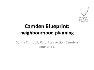 Camden Blueprint:
neighbourhood planning
Donna Turnbull, Voluntary Action Camden,
June 2013.
 
