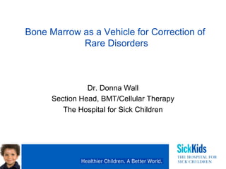 Bone Marrow as a Vehicle for Correction of
Rare Disorders
Dr. Donna Wall
Section Head, BMT/Cellular Therapy
The Hospital for Sick Children
CORD Panel May 2019 Toronto
 