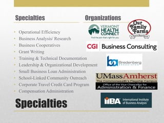 Specialties
Specialties
• Operational Efficiency
• Business Analysis/ Research
• Business Cooperatives
• Grant Writing
• Training & Technical Documentation
• Leadership & Organizational Development
• Small Business Loan Administration
• School-Linked Community Outreach
• Corporate Travel Credit Card Program
• Compensation Administration
Organizations
 