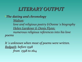 LITERARY OUTPUTLITERARY OUTPUT
•The dating and chronologyThe dating and chronology
WaltonWalton::
love and religious poetry &Donne´s biographylove and religious poetry &Donne´s biography
Helen Gardener & Denis Flynn:Helen Gardener & Denis Flynn:
numerous religious references into his lovenumerous religious references into his love
poemspoems
It´s unknown when most of poems were written.It´s unknown when most of poems were written.
RedpathRedpath: before 1598: before 1598
from 1598 to 1614from 1598 to 1614
 