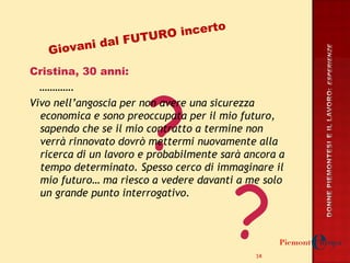 Cristina, 30 anni: ………… . Vivo nell’angoscia per non avere una sicurezza economica e sono preoccupata per il mio futuro, sapendo che se il mio contratto a termine non verrà rinnovato dovrò mettermi nuovamente alla ricerca di un lavoro e probabilmente sarà ancora a tempo determinato. Spesso cerco di immaginare il mio futuro… ma riesco a vedere davanti a me solo un grande punto interrogativo.  ? ? Giovani dal FUTURO incerto 