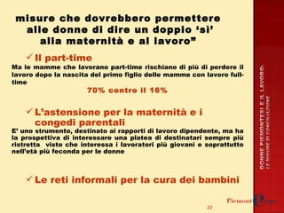 Il part-time  Ma le mamme che lavorano part-time rischiano di più di perdere il lavoro dopo la nascita del primo figlio delle mamme con lavoro full-time 70% contro il 16% L’astensione per la maternità e i congedi parentali E’ uno strumento, destinato ai rapporti di lavoro dipendente, ma ha la prospettiva di interessare una platea di destinatari sempre più ristretta  visto che interessa i lavoratori più giovani e soprattutto nell’età più feconda per le donne  Le reti informali per la cura dei bambini misure che dovrebbero permettere  alle donne di dire un doppio ‘sì’ alla maternità e al lavoro”  