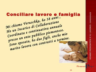 Conciliare lavoro e famiglia Mi chiamo Veruschka, ho 38 anni ,  Ho un Incarico di Collaborazione Coordinata e continuativa annuale presso un ente pubblico piemontese. Sono sposata, ho due figli, anche mio marito lavora con contratti a termine . 