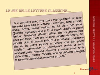 H  H o ventotto anni, vivo con i miei genitori, mi sono laureata benissimo in lettere a ventidue, tutti a dirmi brava, brava, vedrai vedrai, ma ho visto ben poco. Qualche supplenza qua e là in scuole medie di paesi lontani, levatacce all’alba, allievi che mi prendevano poco sul serio, tanto me ne sarei andata via presto. Un piccolo ciclo di lezioni private a un allievo asinissimo che mi ha fatto sgolare e penare con ben pochi risultati. Curriculum su curriculum inviati a tanti indirizzi,quasi nessuna risposta e quelle rare tutte dello stesso tenore: “Grazie, non ne abbiamo bisogno, la terremo comunque presente ecc,ecc.” 