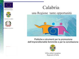 Calabria :  una Regione  tante opportunità UNIONE EUROPEA Fondo Sociale Europeo   REPUBBLICA ITALIANA   REGIONE CALABRIA   Politiche e strumenti per la promozione dell’imprenditorialità femminile e per la conciliazione    Ufficio della Consigliera Regionale di Parità 