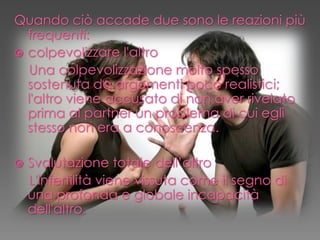 Quando ciò accade due sono le reazioni più
frequenti:
 colpevolizzare l'altro
Una colpevolizzazione molto spesso
sostenuta da argomenti poco realistici;
l'altro viene accusato di non aver rivelato
prima al partner un problema di cui egli
stesso non era a conoscenza.
 Svalutazione totale dell’altro
L'infertilità viene vissuta come il segno di
una profonda e globale incapacità
dell'altro.
 