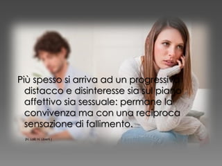 Più spesso si arriva ad un progressivo
distacco e disinteresse sia sul piano
affettivo sia sessuale: permane la
convivenza ma con una reciproca
sensazione di fallimento.
(N. Lalli; N. Liberti )
 