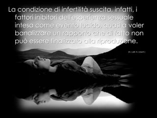 La condizione di infertilità suscita, infatti, i
fattori inibitori dell'esperienza sessuale
intesa come evento lucido, quasi a voler
banalizzare un rapporto che di fatto non
può essere finalizzato alla riproduzione.
(N. Lalli; N. Liberti )
 