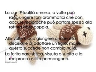 La conflittualità emersa, a volte può
raggiungere toni drammatici che con
accuse reciproche può portare spesso alla
rottura della coppia.
Alle volte si può giungere anche alla
decisione di adottare un figlio: ma se
questo succede non cambia nulla.
La ferita narcisistica, vissuta o subita e la
reciproca ostilità permangono.
(N. Lalli; N. Liberti )
 