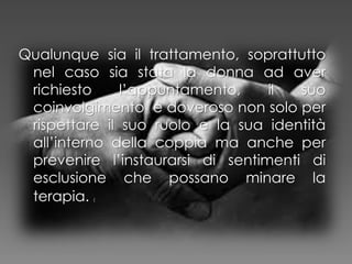 Qualunque sia il trattamento, soprattutto
nel caso sia stata la donna ad aver
richiesto l’appuntamento, il suo
coinvolgimento è doveroso non solo per
rispettare il suo ruolo e la sua identità
all’interno della coppia ma anche per
prevenire l’instaurarsi di sentimenti di
esclusione che possano minare la
terapia. (
 