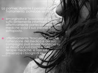 La partner, durante il periodo del
Trattamento, potrebbe sentirsi:
 emarginata e "passivizzata" se non
sufficientemente informata e resa
affettivamente partecipe delle cure
mediche a cui il suo partner è
sottoposto.
 affettivamente "trascurata" perché
l'attenzione del medico e del suo
compagno può essere rivolta più su
se stesso, sul suo corpo e sulle
terapie mediche, e non sulla
presenza e i bisogni di lei.
(Asero et. al.)
 