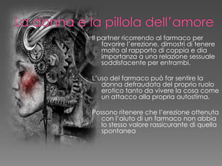 Il partner ricorrendo al farmaco per
favorire l’erezione, dimostri di tenere
molto al rapporto di coppia e dia
importanza a una relazione sessuale
soddisfacente per entrambi.
L’uso del farmaco può far sentire la
donna defraudata del proprio ruolo
erotico tanto da vivere la cosa come
un attacco alla propria autostima.
Possono ritenere che l’erezione ottenuta
con l’aiuto di un farmaco non abbia
lo stesso valore rassicurante di quella
spontanea
 