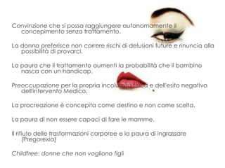 Convinzione che si possa raggiungere autonomamente il
concepimento senza trattamento.
La donna preferisce non correre rischi di delusioni future e rinuncia alla
possibilità di provarci.
La paura che il trattamento aumenti la probabilità che il bambino
nasca con un handicap.
Preoccupazione per la propria incolumità fisica e dell'esito negativo
dell'intervento Medico.
La procreazione è concepita come destino e non come scelta.
La paura di non essere capaci di fare le mamme.
Il rifiuto delle trasformazioni corporee e la paura di ingrassare
(Pregorexia)
Childfree: donne che non vogliono figli
 