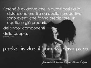 Perché è evidente che in questi casi sia la
disfunzione erettile sia quella riproduttiva
sono eventi che fanno precipitare un
equilibrio già precario
dei singoli componenti
della coppia.
(N. Lalli; N. Liberti)
 