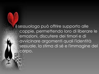 il sessuologo può offrire supporto alle
coppie, permettendo loro di liberare le
emozioni, discutere dei timori e di
avvicinare argomenti quali l'identità
sessuale, la stima di sé e l'immagine del
corpo.
 