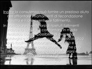 Inoltre la consulenza può fornire un prezioso aiuto
nell'affrontare i trattamenti di fecondazione
assistita e il loro eventuale fallimento.
In particolare il verificarsi di ripetuti fallimenti
induce la coppia a confrontarsi in modo
realistico con l'impossibilità di avere figli
biologici e in tal caso il supporto psicologico
può facilitare l'elaborazione del lutto e la
reinterpretazione della situazione, che può
sfociare nell'adozione o nel prefigurarsi e
progettare una vita senza figli (Dennerstein e Morse, 1988; Hynes et al, 1992).
 