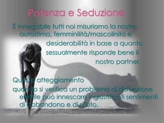 È innegabile tutti noi misuriamo la nostra
autostima, femminilità/mascolinità e
desiderabilità in base a quanto
sessualmente risponde bene il
nostro partner.
Questo atteggiamento
quando si verifica un problema di disfunzione
erettile può innescare ingiustificati sentimenti
di abbandono e di rifiuto.
 