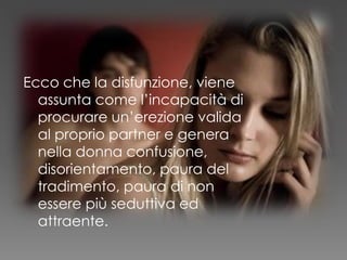 Ecco che la disfunzione, viene
assunta come l’incapacità di
procurare un’erezione valida
al proprio partner e genera
nella donna confusione,
disorientamento, paura del
tradimento, paura di non
essere più seduttiva ed
attraente.
 