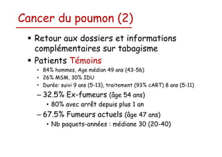 Cancer du poumon (2)
Retour aux dossiers et informations
complémentaires sur tabagisme
Patients Témoins
• 84% hommes, Age médian 49 ans (43-56)
• 26% MSM, 30% IDU
• Durée: suivi 9 ans (5-13), traitement (93% cART) 8 ans (5-11)

– 32.5% Ex-fumeurs (âge 54 ans)
• 80% avec arrêt depuis plus 1 an

– 67.5% Fumeurs actuels (âge 47 ans)
• Nb paquets-années : médiane 30 (20-40)

 