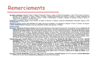 Remerciements
Scientific committee S Abgrall, F Barin, E Billaud, P Bonnard, F Boué, L Boyer, A Cabié, D Costagliola, L Cotte, P De Truchis, X Duval, C
Duvivier, P Enel, J Gasnault, C Gaud, J Gilquin, S Grabar, C Katlama, MA Khuong, AS Lascaux, O Launay, J Le Bail, A Mahamat, M
Mary-Krause, S Matheron, JL Meynard, J Pavie, L Piroth, I Poizot-Martin, C Pradier, J Reynes, E Rouveix, E Salat, A Simon, P
Tattevin, H Tissot-Dupont, JP Viard, N Viget
COREVIH coordinating centre French Ministry of Health (C Bronnec, D Martin), Technical Hospitalization Information Agency, ATIH
(N Jacquemet)
Statistical analysis centre U943 INSERM and UPMC (Principal investigator: D Costagliola; S Abgrall, S Firmin, S Grabar, M Guiguet,
L Lièvre, M Mary-Krause, H Selinger-Leneman), INSERM-Transfert (JM Lacombe, V Potard)
Clinical centres
Paris area: Corevih Ile de France Centre (Paris-GH Pitié-Salpétrière; Paris-Hôpital Saint-Antoine; Paris-Hôpital Tenon), Corevih Ile de
France Est (Bobigny-Hôpital Avicenne; Bondy-Hôpital Jean Verdier; Paris-GH Lariboisière-Fernand Widal; Paris-Hôpital Saint-Louis),
Corevih Ile de France Nord (Paris-Hôpital Bichat-Claude Bernard; St Denis-Hôpital Delafontaine), Corevih Ile de France Ouest
(Argenteuil-CH Victor Dupouy; Boulogne Billancourt-Hôpital Ambroise Paré; Colombes-Hôpital Louis Mourier; Garches-Hôpital
Raymond Poincaré; Le Chesnay-Hôpital André Mignot; Mantes La Jolie-CH François Quesnay; Meulan-CHI de Meulan les Mureaux;
Nanterre-Hôpital Max Fourestier; Poissy-CHI de Poissy; St Germain en Laye-CHI de St Germain en Laye; Suresnes-Hôpital Foch),
Corevih Ile de France Sud (Clamart-Hôpital Antoine Béclère; Créteil-Hôpital Henri Mondor; Kremlin Bicêtre-Hôpital de Bicêtre; ParisGH Tarnier-Cochin; Paris-Hôpital Européen Georges Pompidou; Paris-Hôpital Hôtel Dieu; Paris-Hôpital Necker adultes).
Outside Paris area: Corevih Alsace (CH de Mulhouse; CHRU de Strasbourg), Corevih de l’Arc Alpin (CHU de Grenoble), Corevih
Auvergne-Loire (CHU de Clermont-Ferrand; CHRU de Saint-Etienne); Corevih Basse-Normandie (CHRU de Caen), Corevih
Bourgogne (CHRU de Dijon), Corevih Bretagne (CHU de Rennes), Corevih Centre (CHRU de Tours), Corevih Franche-Comté
(CH de Belfort; CHRU de Besançon); Corevih Haute-Normandie (CHRU de Rouen), Corevih Languedoc-Roussillon (CHU de
Montpellier; CHG de Nîmes), Corevih Lorraine (Nancy-Hôpital de Brabois; CHRU de Reims), Corevih de Midi-Pyrénées
(Toulouse-CHU Purpan; Toulouse-CHU Rangueil; Toulouse-Hôpital la Grave), Corevih Nord-Pas de Calais (CH de Tourcoing),
Corevih PACA Est (Nice-Hôpital Archet 1; CHG Antibes-Juan les Pins ; Hôpital de Fréjus-St Raphaël ; Grasse-Centre Hospitalier
Clavary), Corevih PACA Ouest (Marseille-Hôpital de la Conception; Marseille-Hôpital Nord; Marseille-Hôpital Sainte-Marguerite;
Marseille-Centre pénitentiaire des Baumettes; CHG d’Aix-En-Provence; CH d’Arles; CH d’Avignon; CH de Digne Les Bains; CH de
Gap; CH de Martigues; CHI de Toulon), Corevih Pays de la Loire (CHRU de Nantes), Corevih de la Vallée du Rhône (LyonHôpital de la Croix-Rousse; Lyon-Hôpital Edouard Herriot).
Overseas: Corevih Guadeloupe (CHRU de Pointe-à-Pitre; CH Saint-Martin), Corevih Guyane (CHG de Cayenne), Corevih Martinique
(CHRU de Fort-de-France), Corevih de La Réunion (St Denis-CHD Félix Guyon).

 