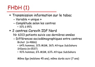 FHDH (1)
Transmission information sur le tabac
– Variable « unique »
– Complétude selon les centres
• 10% à 95%

2 centres Corevih IDF Nord
N= 6313 patients suivis ces dernières années
– Différences sociodémographiques entre centres
Bichat (n=4866)
• 64% hommes, 31% MSM, 36% Afrique SubSahara
StDenis (n=1537)
• 43% hommes, 6% MSM, 63% Afrique SubSahara
Même âge (médiane 45 ans), même durée suivi (7 ans)

 