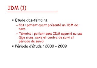 IDM (1)
Etude Cas-témoins
– Cas : patient ayant présenté un IDM de
novo
– Témoins : patient sans IDM apparié au cas
(âge ± ans, sexe et centre de suivi et
période de suivi)

Période d’étude : 2000 - 2009

 