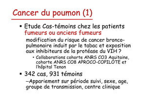 Cancer du poumon (1)
Etude Cas-témoins chez les patients
fumeurs ou anciens fumeurs
modification du risque de cancer broncopulmonaire induit par le tabac et exposition
aux inhibiteurs de la protéase du VIH ?
• Collaborations cohorte ANRS CO3 Aquitaine,
cohorte ANRS CO8 APROCO-COPILOTE et
l’hôpital Tenon

342 cas, 931 témoins
–Appariement sur période suivi, sexe, age,
groupe de transmission, centre clinique

 