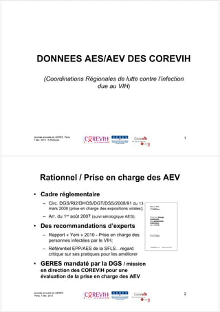 1
DONNEES AES/AEV DES COREVIH
(Coordinations Régionales de lutte contre l’infection
due au VIH)
Journée annuelle du GERES, Paris
7 déc. 2012, G.Pellissier
Rationnel / Prise en charge des AEV
• Cadre réglementaire
– Circ. DGS/RI2/DHOS/DGT/DSS/2008/91 du 13
mars 2008 (prise en charge des expositions virales);
– Arr. du 1er août 2007 (suivi sérologique AES);
• Des recommandations d’experts
– Rapport « Yeni » 2010 - Prise en charge des
personnes infectées par le VIH;
– Référentiel EPP/AES de la SFLS…regard
critique sur ses pratiques pour les améliorer
• GERES mandaté par la DGS / mission
en direction des COREVIH pour une
évaluation de la prise en charge des AEV
2Journée annuelle du GERES
Paris, 7 déc. 2012
 