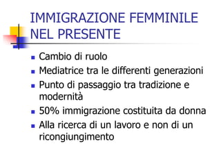 IMMIGRAZIONE FEMMINILE
NEL PRESENTE







Cambio di ruolo
Mediatrice tra le differenti generazioni
Punto di passaggio tra tradizione e
modernità
50% immigrazione costituita da donna
Alla ricerca di un lavoro e non di un
ricongiungimento

 