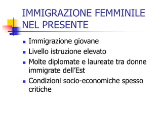 IMMIGRAZIONE FEMMINILE
NEL PRESENTE






Immigrazione giovane
Livello istruzione elevato
Molte diplomate e laureate tra donne
immigrate dell’Est
Condizioni socio-economiche spesso
critiche

 