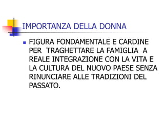 IMPORTANZA DELLA DONNA


FIGURA FONDAMENTALE E CARDINE
PER TRAGHETTARE LA FAMIGLIA A
REALE INTEGRAZIONE CON LA VITA E
LA CULTURA DEL NUOVO PAESE SENZA
RINUNCIARE ALLE TRADIZIONI DEL
PASSATO.

 
