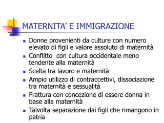 MATERNITA’ E IMMIGRAZIONE











Donne provenienti da culture con numero
elevato di figli e valore assoluto di maternità
Conflitto con cultura occidentale meno
tendente alla maternità
Scelta tra lavoro e maternità
Ampio utilizzo di contraccettivi, dissociazione
tra maternità e sessualità
Frattura con concezione di essere donna in
base alla maternità
Talvolta separazione dai figli che rimangono in
patria

 